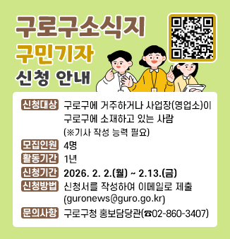 구로구소식지 구민기자 신청 안내
○ 신청대상 : 구로구에 거주하거나 사업장(영업소)이 구로구에 소재하고 있는 사람
             (※기사 작성 능력 필요)
○ 모집인원 : 4명
○ 활동기간 : 1년
○ 신청기간 : 2026. 2. 2.(월) ~ 2.13.(금)
○ 신청방법 : 신청서를 작성하여 이메일로 제출
             (guronews@guro.go.kr)
○ 문의사항 : 구로구청 홍보담당관(☎02-860-3407)