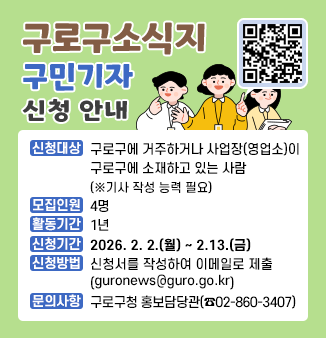 구로구소식지 구민기자 신청 안내
○ 신청대상 : 구로구에 거주하거나 사업장(영업소)이 구로구에 소재하고 있는 사람
             (※기사 작성 능력 필요)
○ 모집인원 : 4명
○ 활동기간 : 1년
○ 신청기간 : 2026. 2. 2.(월) ~ 2.13.(금)
○ 신청방법 : 신청서를 작성하여 이메일로 제출
             (guronews@guro.go.kr)
○ 문의사항 : 구로구청 홍보담당관(☎02-860-3407)