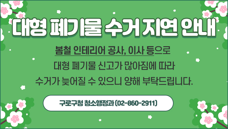 대형 폐기물 수거 지연안내 봄철 인테리어 공사, 이사등으로 대형 폐기물 신고가 많아짐에 따라 수거가 늦어질 수 있으니 양해 부탁드립니다. 구로구청 청소행정과(02-860-2911)