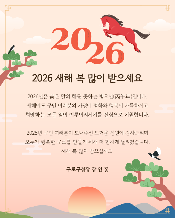 
             2026
            2026새해 복 많이 받으세요
            붉은 말의 해를 뜻하는 병오년(丙午年)이 밝아 옵니다.
            새해에도 구민 여러분의 가정에 평화와 행복이 가득하시고
            희망하는 모든 일이 이루어지는시기를 진심으로 기원합니다.
            
            2025년 구민 여러분이 보내주시 뜨거운 성원에 감사드리며
            모두가 행복한 구로를 만들기 위해 더 힘차게 달리겠습니다.
            새해 복 많이 받으십시오.
            구로구청장 장 인 홍
