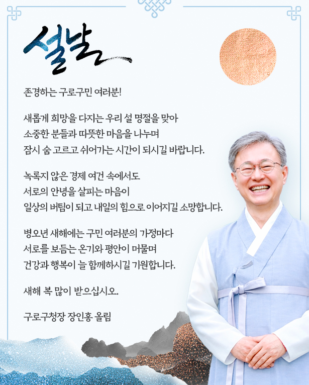 
             존경하는 구로구민 여러분!
             새롭게 희망을 다지는 우리 설 명절을 맞아
             소중한 분들과 따듯한 음을 나누며
             잠시 숨 고르고 쉬어가는 시간이 되시길 바랍니다.
             녹록지 않은 경제 여건 속에서도
             서로의 안녕을 살피는 마음이
             일상의 버팀이 되고 내일의 힘으로 이어지길 소망합니다.
             병오년 새해에는 구민 여러분의 가정마다
             서로를 보듬는 온기와 평안이 머물며
             건강과 행복이 늘 햄께하시길 기원합니다.
             새해 복 많이 받으십시오.
            구로구청장 장 인 홍 올림