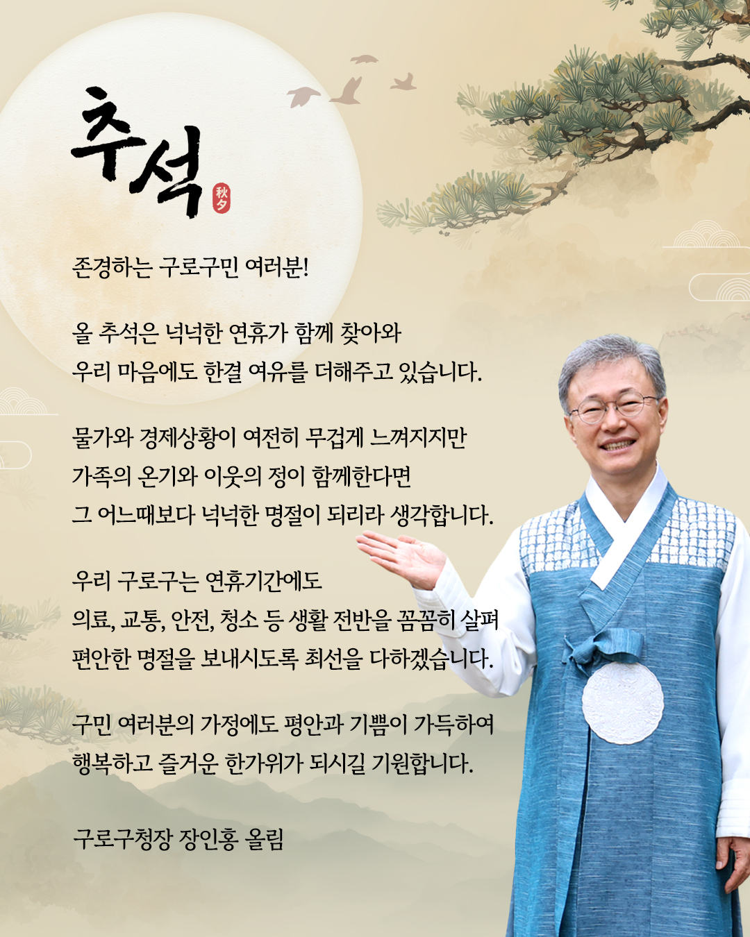 
            추석 秋夕

            존경하는 구로구민 여러분

            올 추석은 넉넉한 연휴가 함께 찾아와
            우리 마음에도 한결 여유를 더해주고 있습니다.
            
            물가와 경제상황이 여전히 무겁게 느껴지지만
            가족의 온기와 이웃의 정이 함께한다면
            그 어느때보다 넉넉한 명절이 되리라 생각합니다.
            
            우리 구로구는 연휴기간에도 의료, 교통, 안전, 청소 등 생활 전반을 꼼꼼히 살펴
            편안한 명절을 보내시도록 최선을 다하겠습니다.
            
            구민 여러분의 가정에도 평안한 기쁨이 가득하여
            행복하고 즐거운 한가위가 되시길 기원합니다.
            
            구로구청장 장인홍 올림