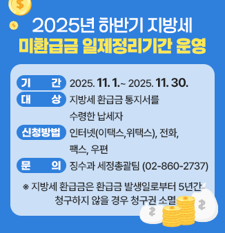 2025년 하반기 지방세 미환급금 일제정리기간 운영
ㅇ 기간 : 2025.11.1.~ 2025.11.30. 
ㅇ 대상 : 지방세 환급금 통지서를 수령한 납세자 
ㅇ 신청방법 : 인터넷(이택스,위택스), 전화, 팩스, 우편 
ㅇ 문의 : 징수과 세정총괄팀(☎02-860-2737) 
※ 지방세 환급금은 환급금 발생일로부터 5년간 청구하지 않을 경우 청구권 소멸