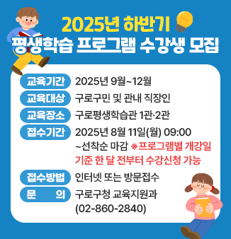 2025년 하반기 평생학습 프로그램 수강생 모집
- 교육기간 : 2025년 9월~12월 
- 교육대상 : 구로구민 및 관내 직장인 
- 교육장소 : 구로평생학습관 1관·2관 
- 접수기간 : 2025년 8월 11일(월) 09:00~ 선착순 마감 
                 ※프로그램별 개강일 기준 한 달 전부터 수강신청 가능
- 접수방법 : 인터넷 또는 방문접수
- 문 의 : 구로구청 교육지원과(☎02-860-2840)