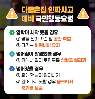 다중운집 인파사고 대비 국민행동요령
ㅁ 압박이 시작 됐을 경우    
  - 팔을 잡아 가슴 앞 공간 확보
  - 다리는 어깨너비 유지
ㅁ 넘어짐이 발생했을 경우 
  - 뒤에서 밀지 못하도록 상황을 알리기
ㅁ 넘어졌을 경우
  - 최대한 빨리 일어나기
  - 일어나지 못할 경우 웅크려서 장기를 보호